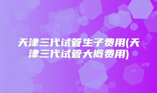 天津三代试管生子费用(天津三代试管大概费用)