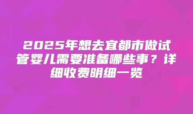 2025年想去宜都市做试管婴儿需要准备哪些事？详细收费明细一览