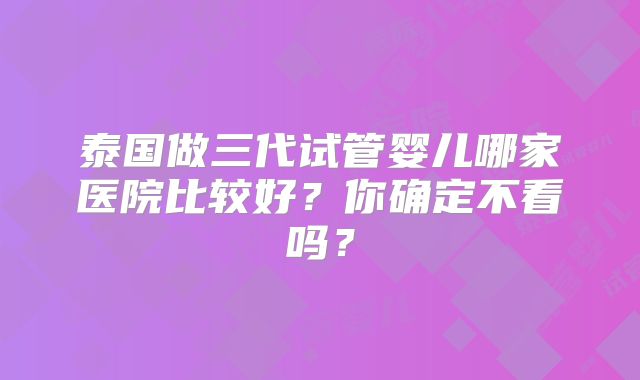 泰国做三代试管婴儿哪家医院比较好？你确定不看吗？