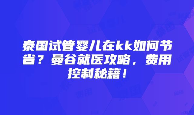 泰国试管婴儿在kk如何节省？曼谷就医攻略，费用控制秘籍！