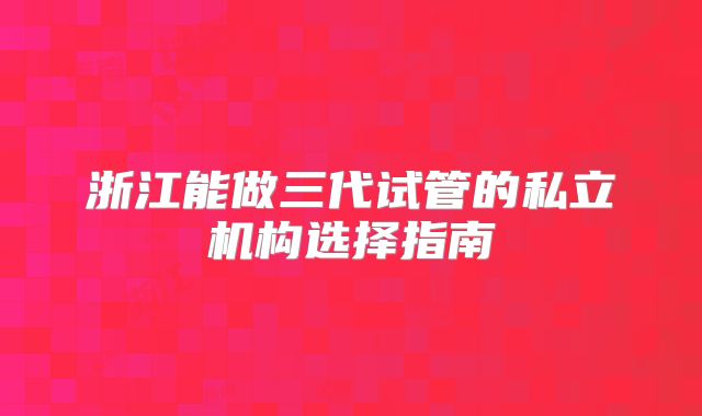 浙江能做三代试管的私立机构选择指南
