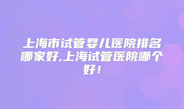 上海市试管婴儿医院排名哪家好,上海试管医院哪个好！