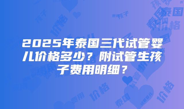 2025年泰国三代试管婴儿价格多少？附试管生孩子费用明细？
