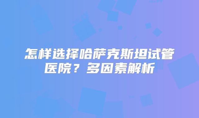 怎样选择哈萨克斯坦试管医院？多因素解析