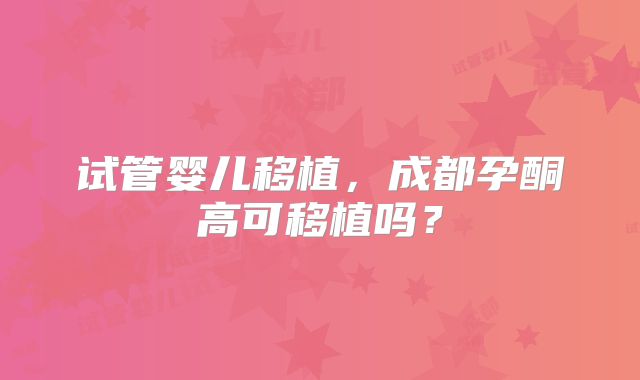 试管婴儿移植，成都孕酮高可移植吗？