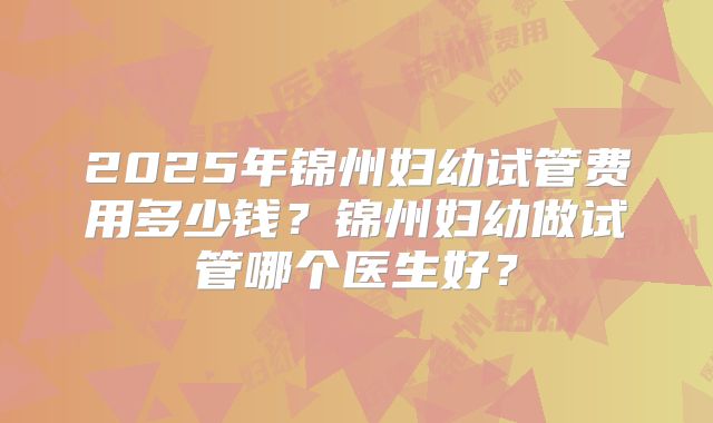 2025年锦州妇幼试管费用多少钱？锦州妇幼做试管哪个医生好？