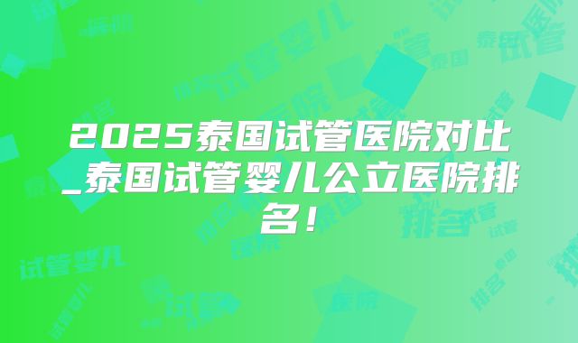 2025泰国试管医院对比_泰国试管婴儿公立医院排名！