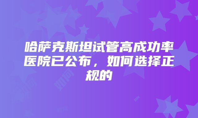 哈萨克斯坦试管高成功率医院已公布，如何选择正规的