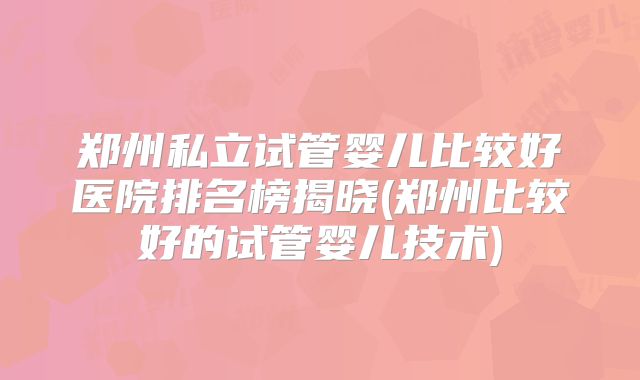 郑州私立试管婴儿比较好医院排名榜揭晓(郑州比较好的试管婴儿技术)