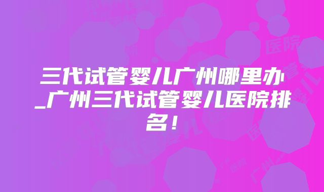 三代试管婴儿广州哪里办_广州三代试管婴儿医院排名！