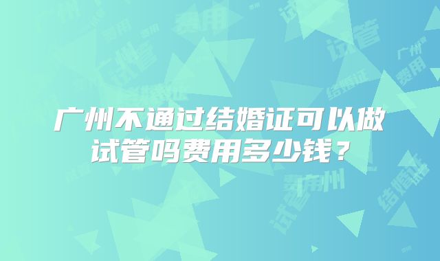 广州不通过结婚证可以做试管吗费用多少钱？