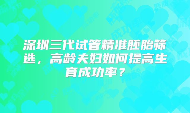 深圳三代试管精准胚胎筛选，高龄夫妇如何提高生育成功率？