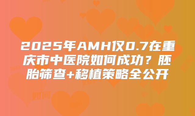 2025年AMH仅0.7在重庆市中医院如何成功？胚胎筛查+移植策略全公开