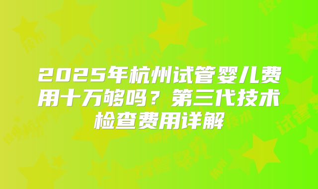2025年杭州试管婴儿费用十万够吗？第三代技术检查费用详解