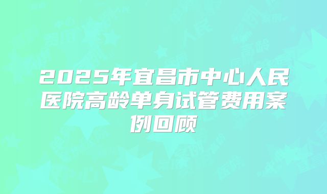 2025年宜昌市中心人民医院高龄单身试管费用案例回顾