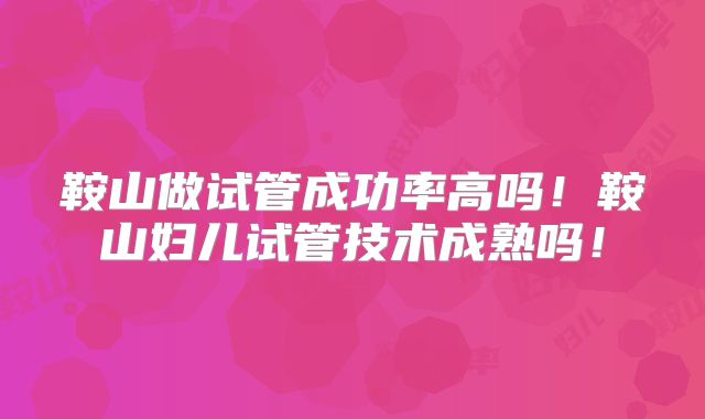 鞍山做试管成功率高吗！鞍山妇儿试管技术成熟吗！