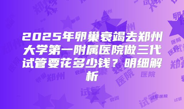 2025年卵巢衰竭去郑州大学第一附属医院做三代试管要花多少钱？明细解析