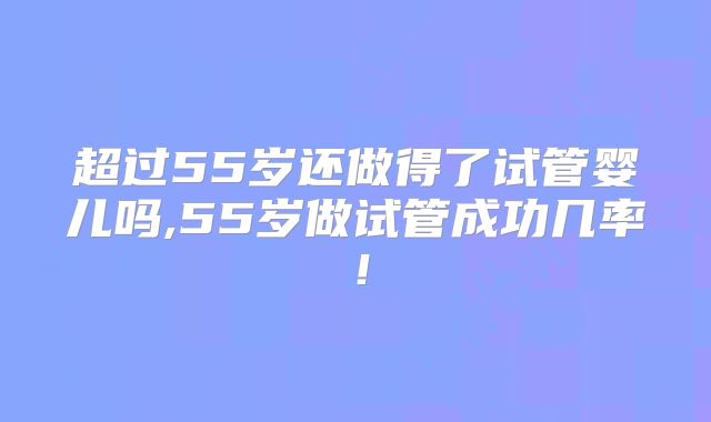 超过55岁还做得了试管婴儿吗,55岁做试管成功几率！