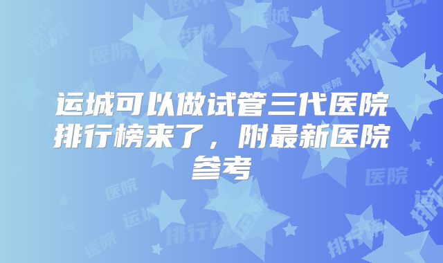 运城可以做试管三代医院排行榜来了，附最新医院参考