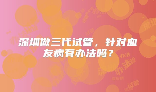 深圳做三代试管，针对血友病有办法吗？