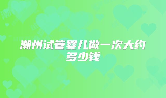 潮州试管婴儿做一次大约多少钱