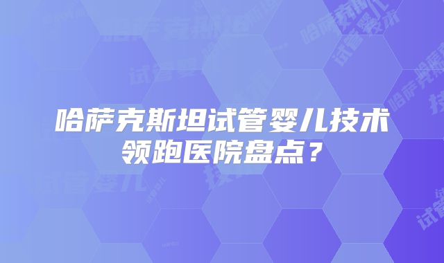 哈萨克斯坦试管婴儿技术领跑医院盘点？
