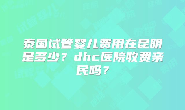 泰国试管婴儿费用在昆明是多少？dhc医院收费亲民吗？