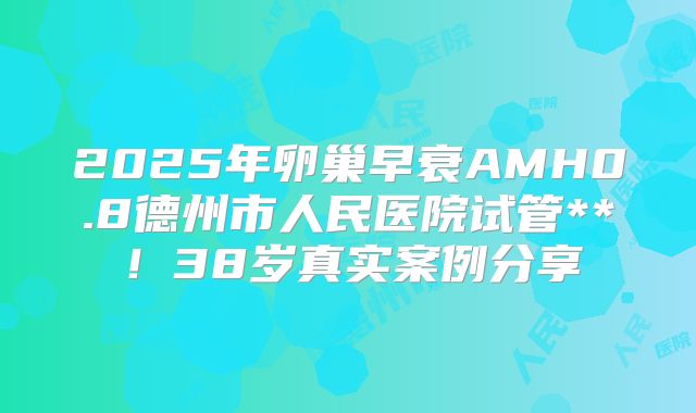 2025年卵巢早衰AMH0.8德州市人民医院试管**！38岁真实案例分享