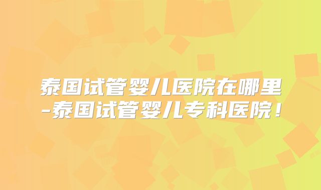 泰国试管婴儿医院在哪里-泰国试管婴儿专科医院！