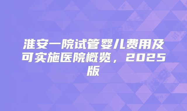 淮安一院试管婴儿费用及可实施医院概览，2025版