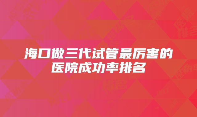 海口做三代试管最厉害的医院成功率排名