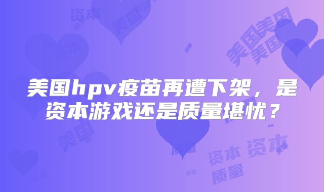 美国hpv疫苗再遭下架，是资本游戏还是质量堪忧？