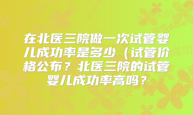在北医三院做一次试管婴儿成功率是多少（试管价格公布？北医三院的试管婴儿成功率高吗？