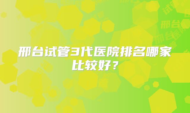 邢台试管3代医院排名哪家比较好?