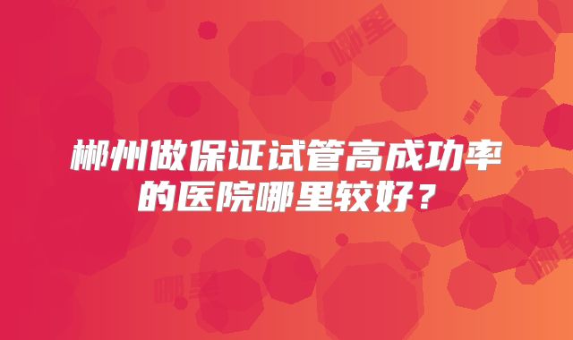 郴州做保证试管高成功率的医院哪里较好？