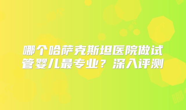 哪个哈萨克斯坦医院做试管婴儿最专业？深入评测