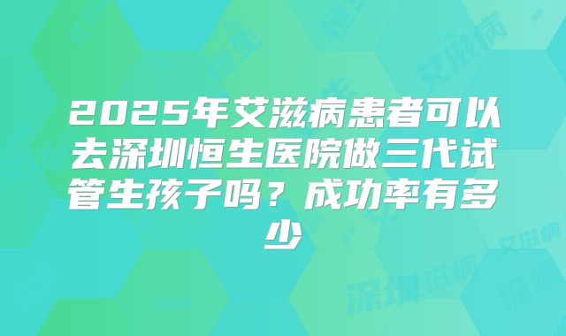 2025年艾滋病患者可以去深圳恒生医院做三代试管生孩子吗？成功率有多少