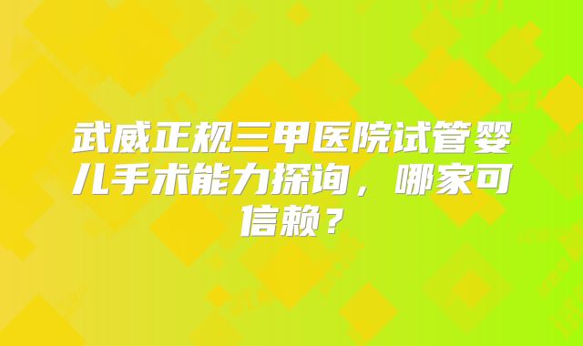 武威正规三甲医院试管婴儿手术能力探询,哪家可信赖?