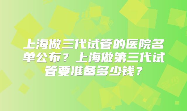 上海做三代试管的医院名单公布？上海做第三代试管要准备多少钱？