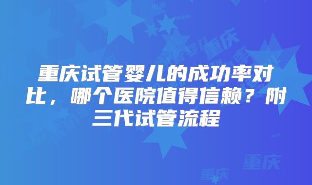 重庆试管婴儿的成功率对比，哪个医院值得信赖？附三代试管流程