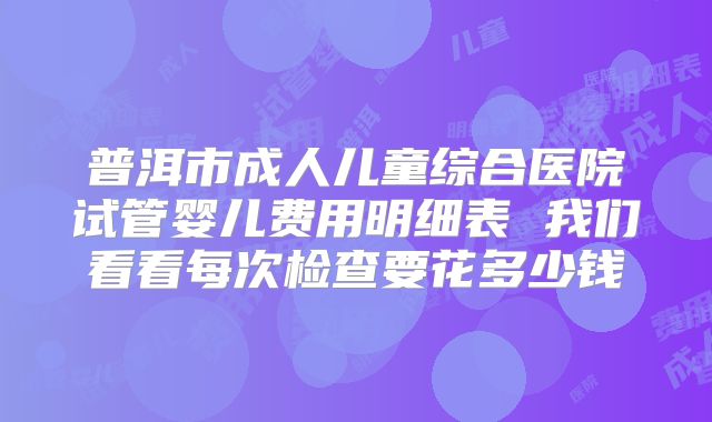 普洱市成人儿童综合医院试管婴儿费用明细表 我们看看每次检查要花多少钱