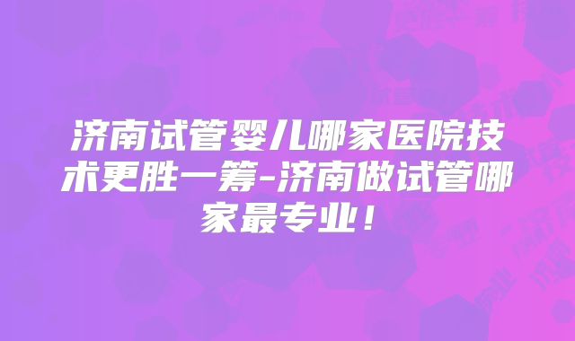济南试管婴儿哪家医院技术更胜一筹-济南做试管哪家最专业！