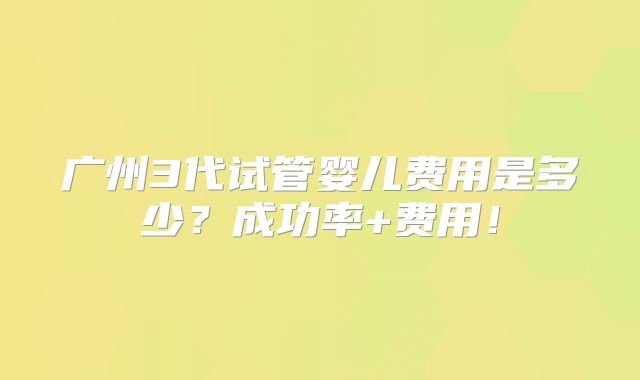 广州3代试管婴儿费用是多少？成功率+费用！