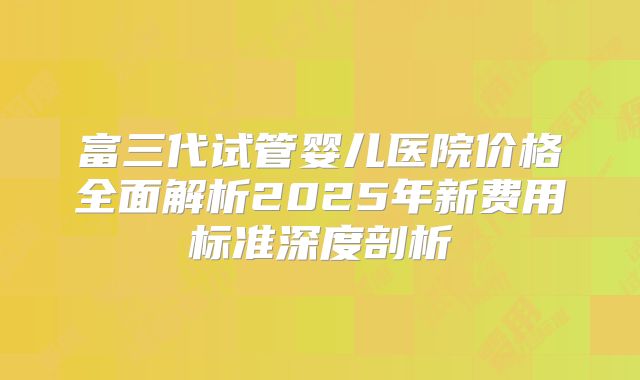 富三代试管婴儿医院价格全面解析2025年新费用标准深度剖析
