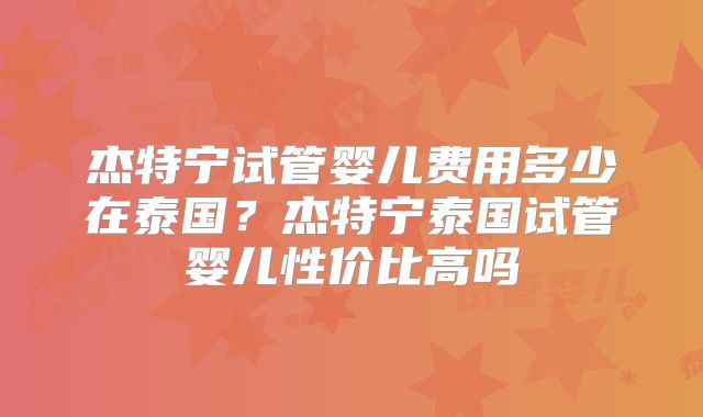杰特宁试管婴儿费用多少在泰国？杰特宁泰国试管婴儿性价比高吗