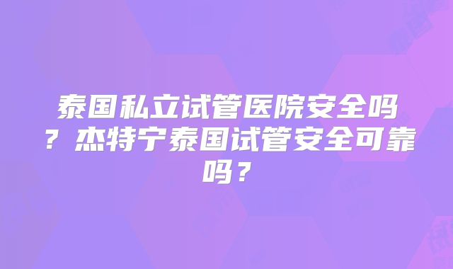 泰国私立试管医院安全吗?杰特宁泰国试管安全可靠吗?