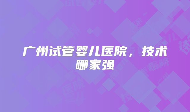 广州试管婴儿医院，技术哪家强