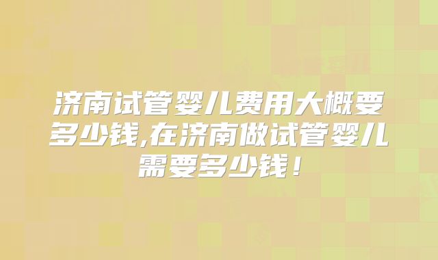 济南试管婴儿费用大概要多少钱,在济南做试管婴儿需要多少钱!