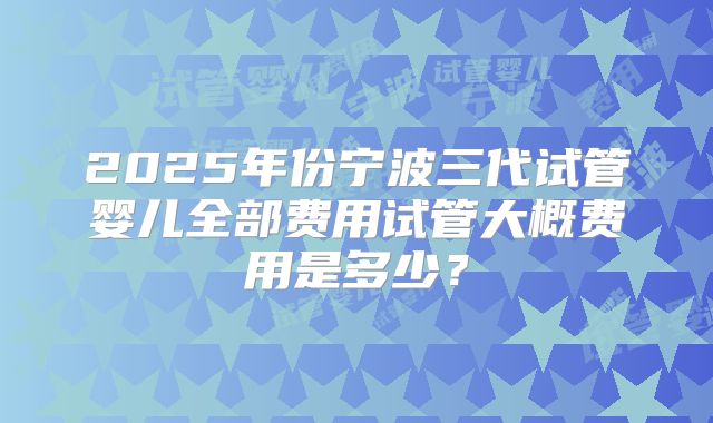 2025年份宁波三代试管婴儿全部费用试管大概费用是多少？