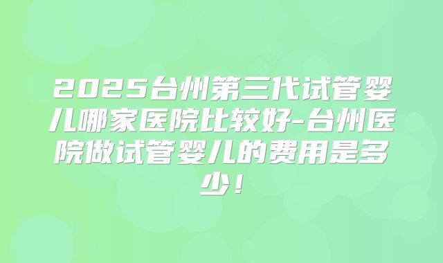 2025台州第三代试管婴儿哪家医院比较好-台州医院做试管婴儿的费用是多少!
